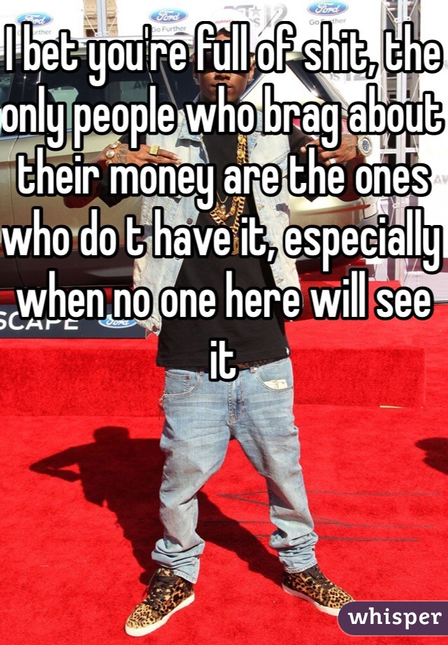 I bet you're full of shit, the only people who brag about their money are the ones who do t have it, especially when no one here will see it