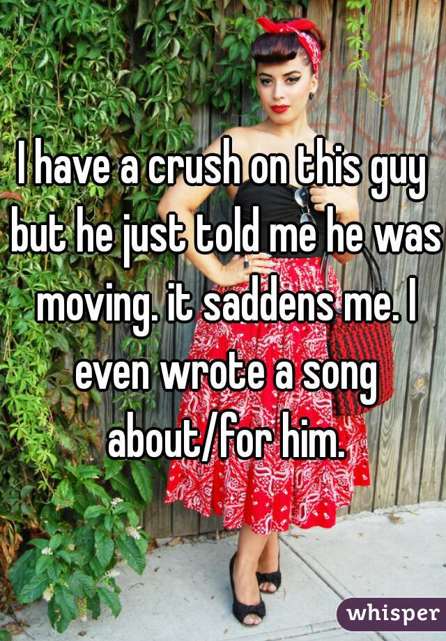 I have a crush on this guy but he just told me he was moving. it saddens me. I even wrote a song about/for him.