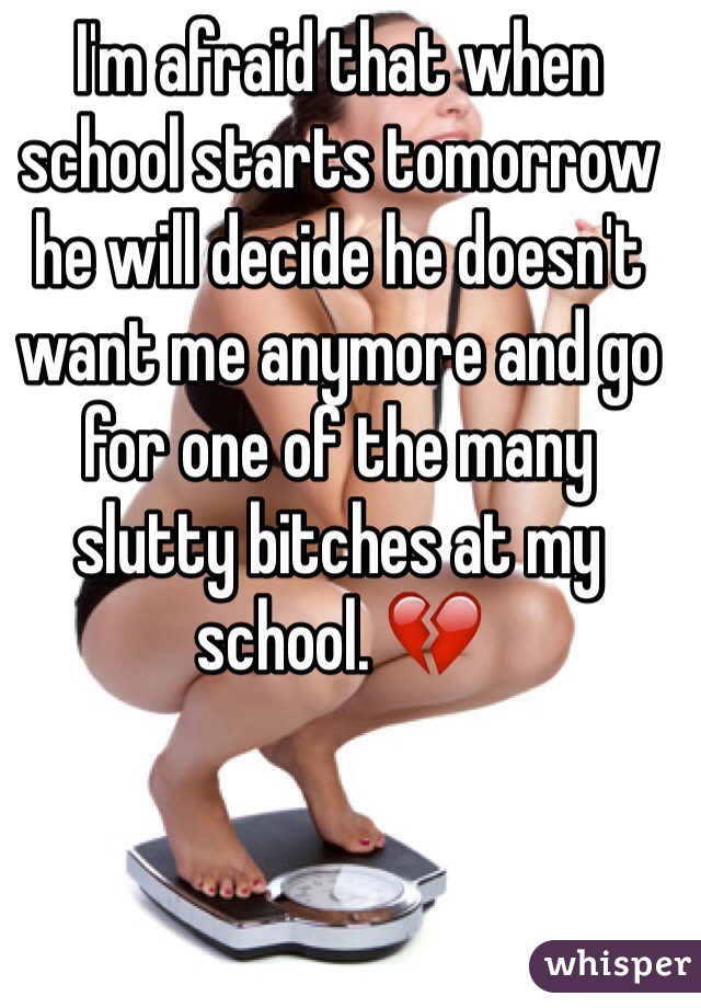 I'm afraid that when school starts tomorrow he will decide he doesn't want me anymore and go for one of the many slutty bitches at my school. 💔