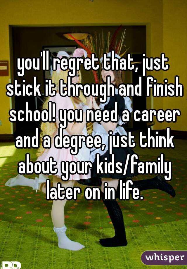 you'll regret that, just stick it through and finish school! you need a career and a degree, just think about your kids/family later on in life.