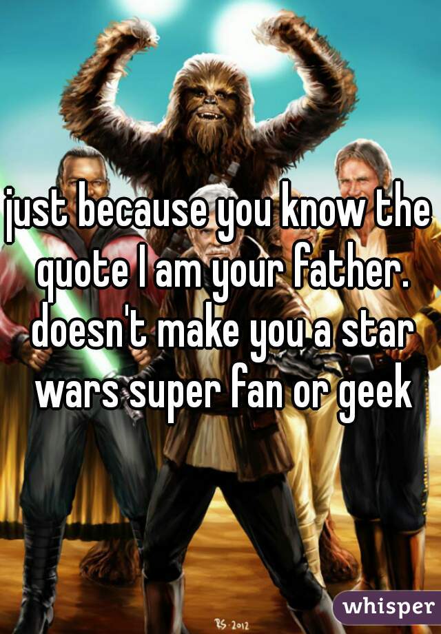 just because you know the quote I am your father. doesn't make you a star wars super fan or geek