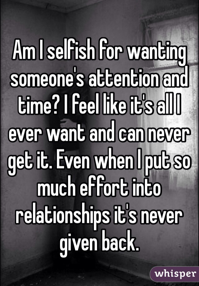 Am I selfish for wanting someone's attention and time? I feel like it's all I ever want and can never get it. Even when I put so much effort into relationships it's never given back. 