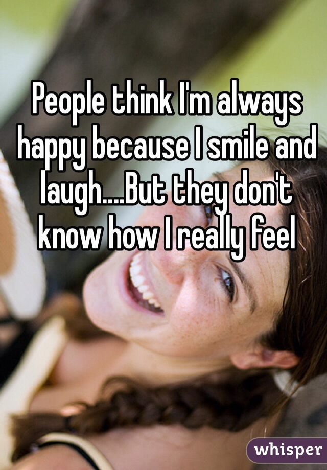 People think I'm always happy because I smile and laugh....But they don't know how I really feel
