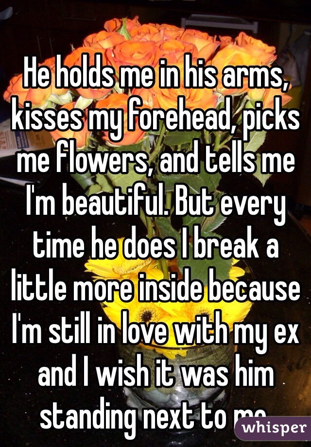 He holds me in his arms, kisses my forehead, picks me flowers, and tells me I'm beautiful. But every time he does I break a little more inside because I'm still in love with my ex and I wish it was him standing next to me.