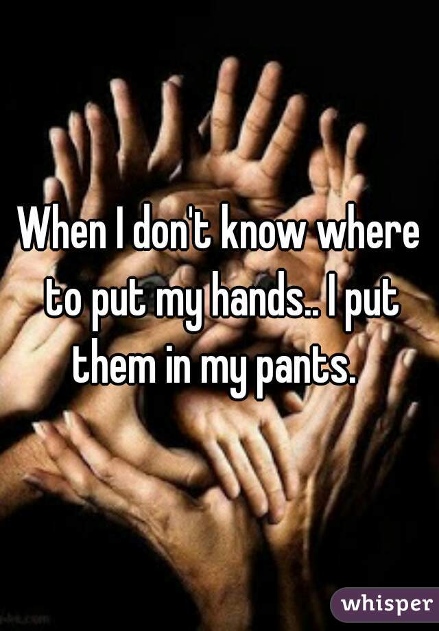 When I don't know where to put my hands.. I put them in my pants.  