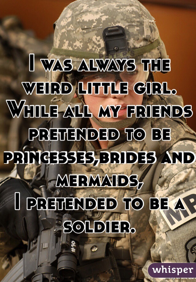 I was always the weird little girl. 
While all my friends pretended to be princesses,brides and mermaids, 
I pretended to be a soldier.