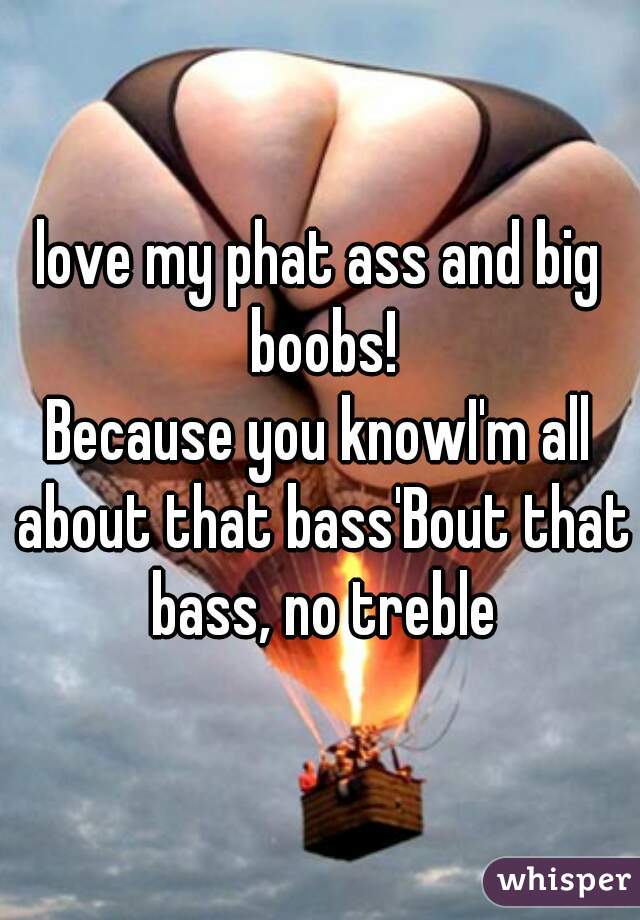 love my phat ass and big boobs!



Because you knowI'm all about that bass'Bout that bass, no treble