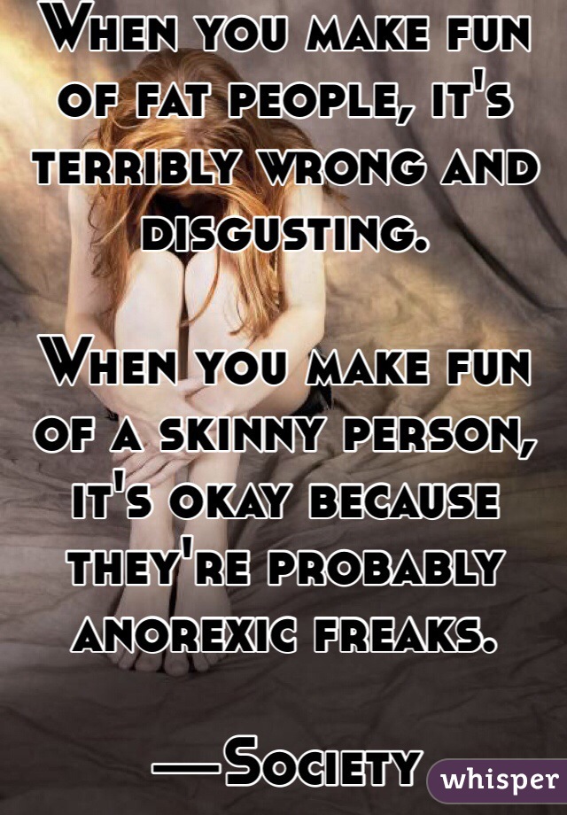 When you make fun of fat people, it's terribly wrong and disgusting.

When you make fun of a skinny person, it's okay because they're probably anorexic freaks.

—Society