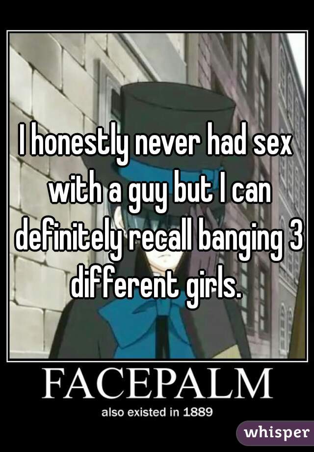 I honestly never had sex with a guy but I can definitely recall banging 3 different girls. 