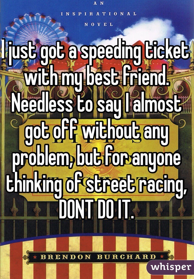 I just got a speeding ticket with my best friend. Needless to say I almost got off without any problem, but for anyone thinking of street racing, DONT DO IT. 