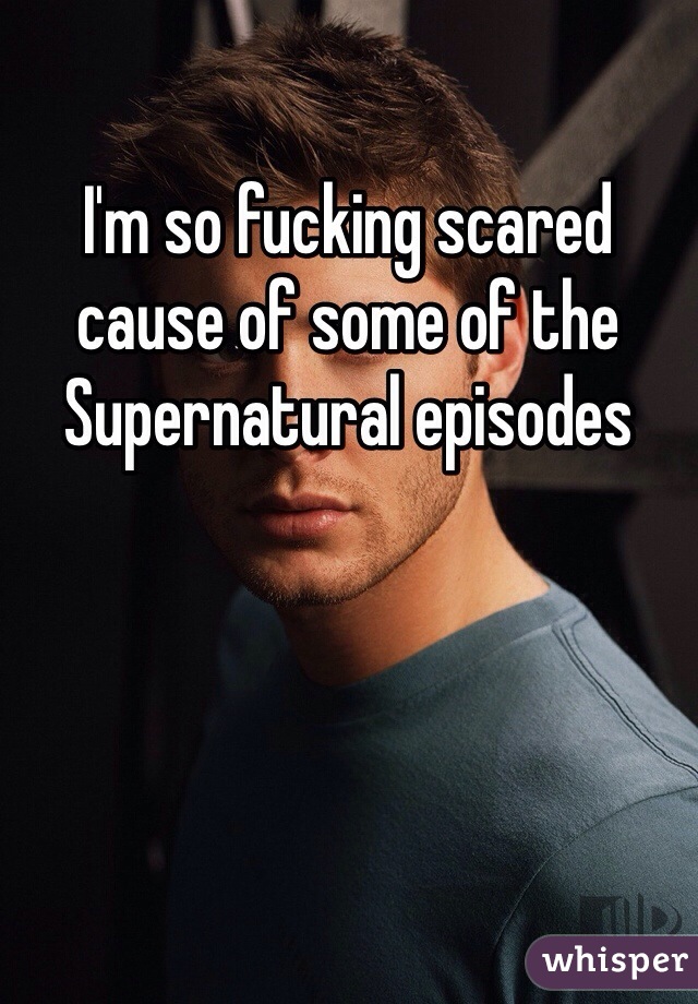 I'm so fucking scared cause of some of the Supernatural episodes 