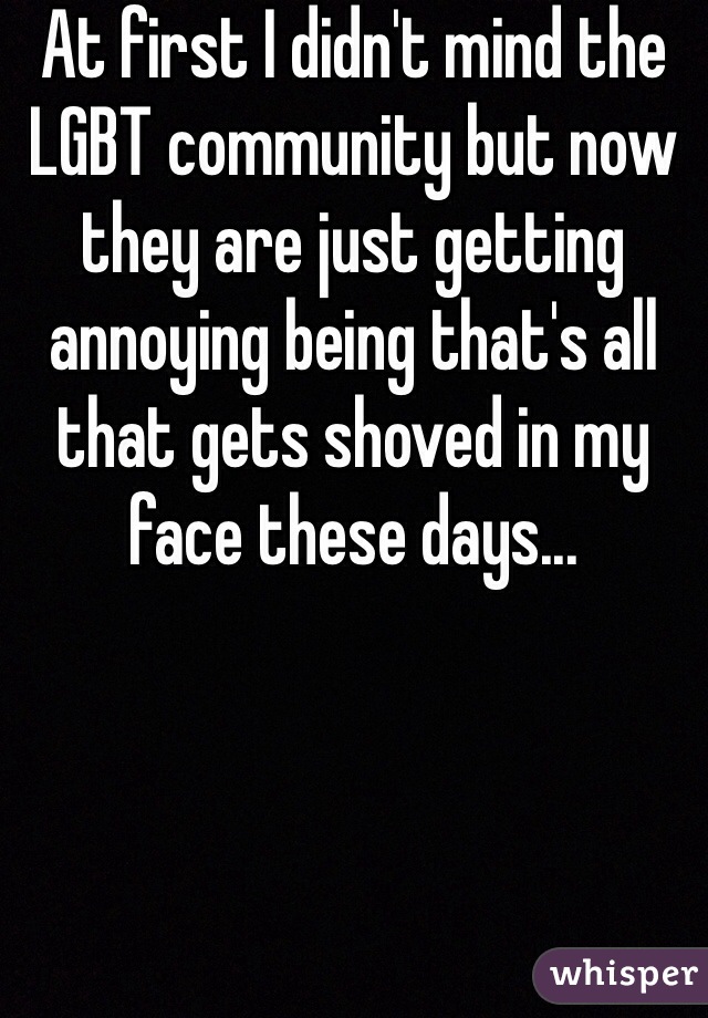 At first I didn't mind the LGBT community but now they are just getting annoying being that's all that gets shoved in my face these days...