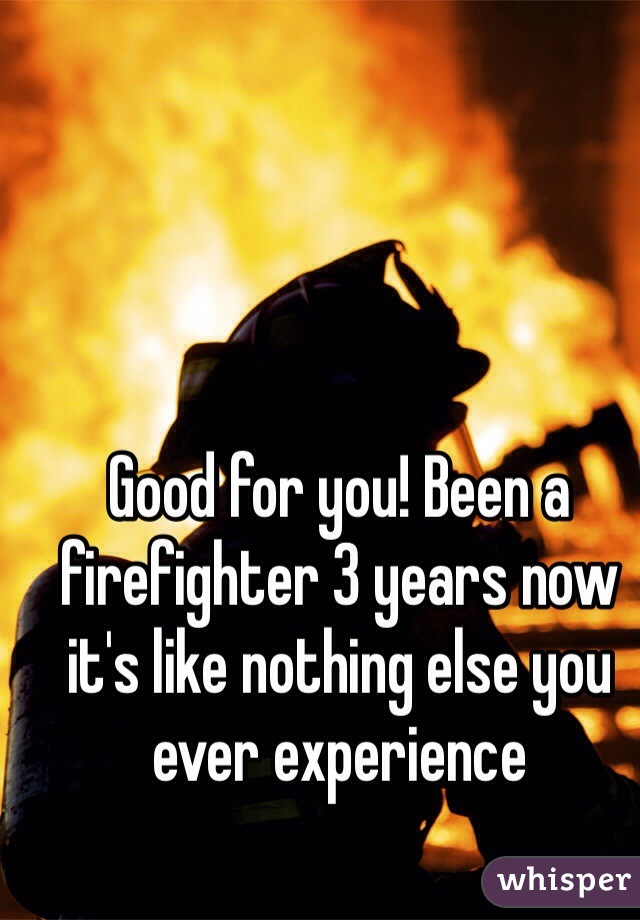 Good for you! Been a firefighter 3 years now it's like nothing else you ever experience 