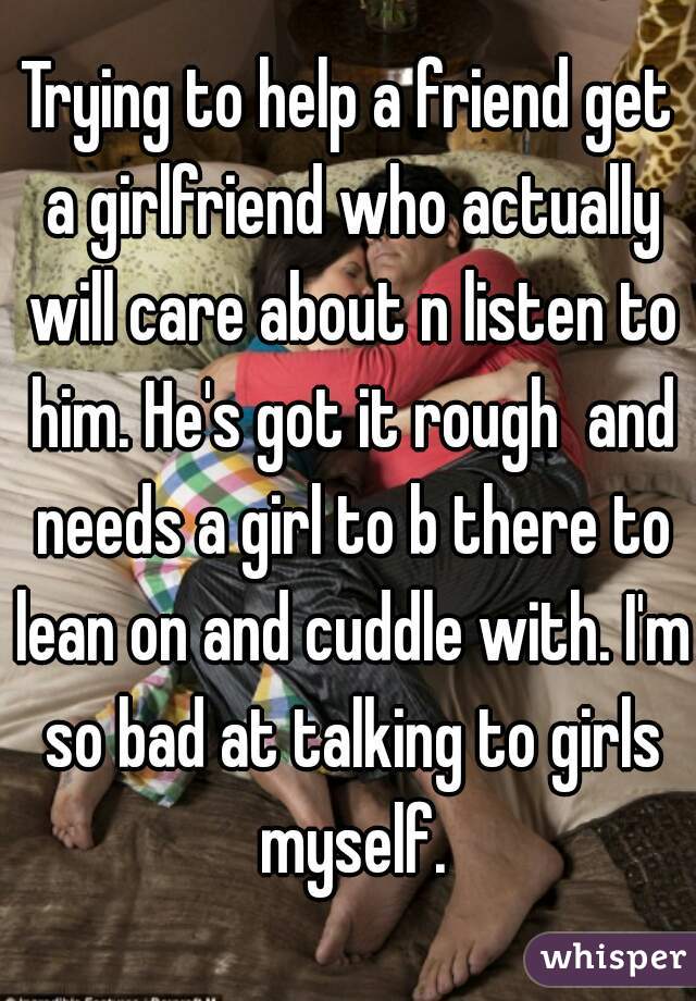 Trying to help a friend get a girlfriend who actually will care about n listen to him. He's got it rough  and needs a girl to b there to lean on and cuddle with. I'm so bad at talking to girls myself.