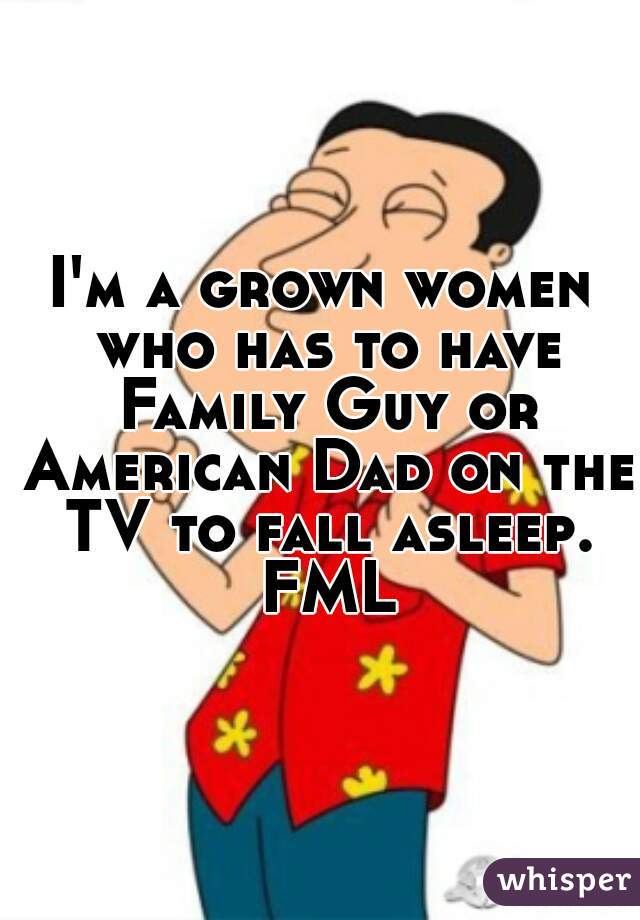 I'm a grown women who has to have Family Guy or American Dad on the TV to fall asleep. FML