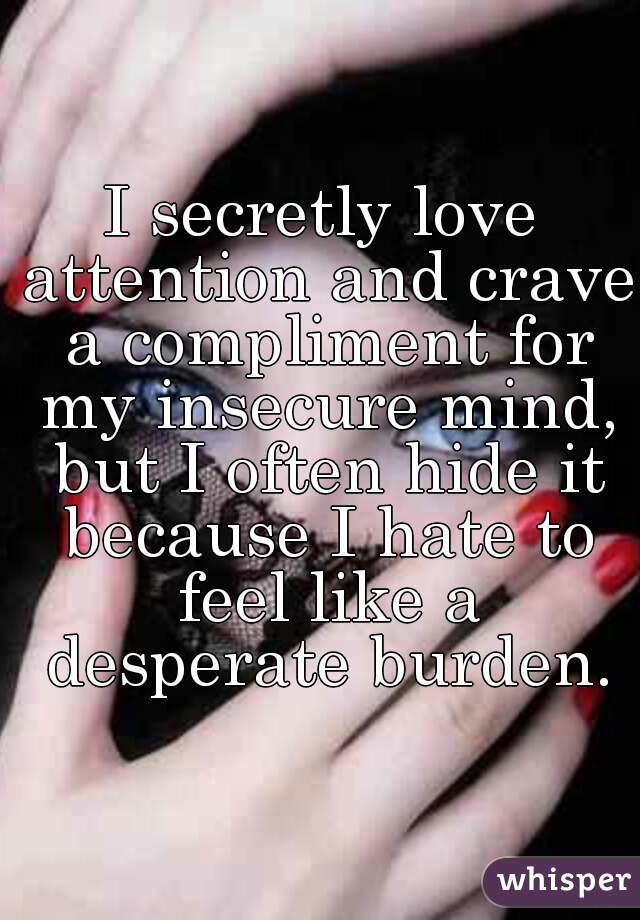 I secretly love attention and crave a compliment for my insecure mind, but I often hide it because I hate to feel like a desperate burden.