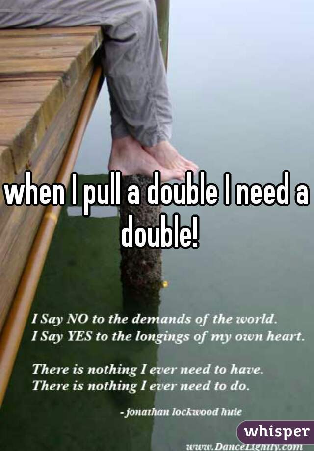 when I pull a double I need a double!