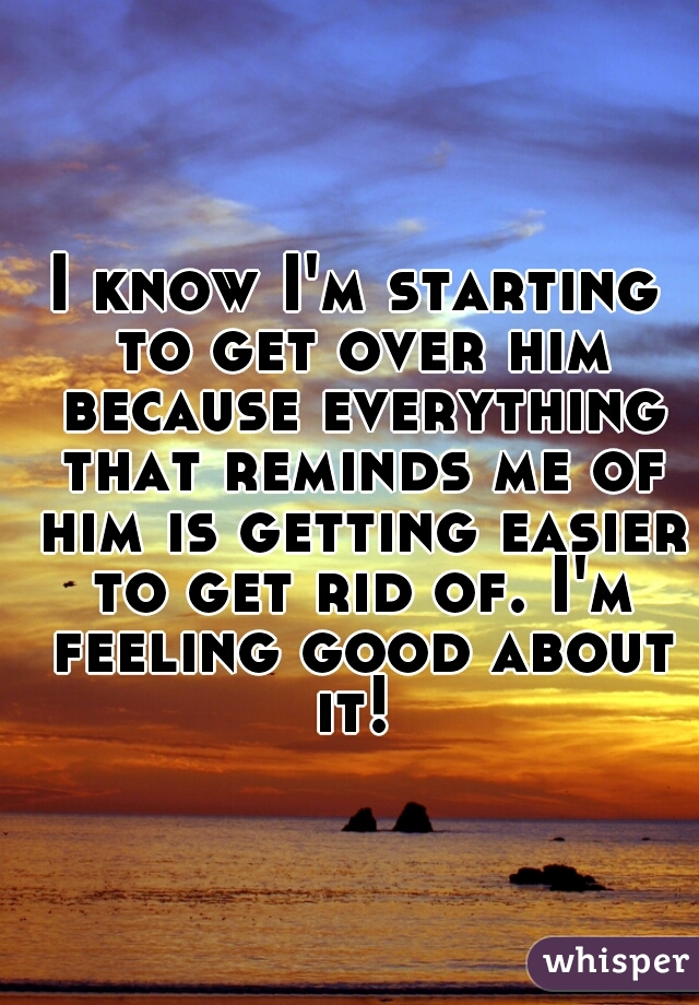 I know I'm starting to get over him because everything that reminds me of him is getting easier to get rid of. I'm feeling good about it! 