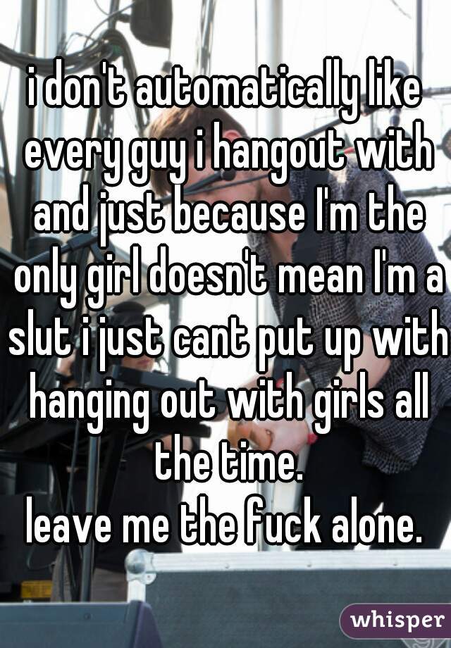 i don't automatically like every guy i hangout with and just because I'm the only girl doesn't mean I'm a slut i just cant put up with hanging out with girls all the time.
leave me the fuck alone.