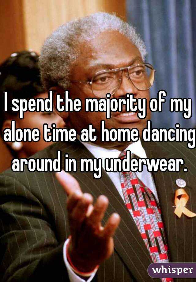 I spend the majority of my alone time at home dancing around in my underwear.