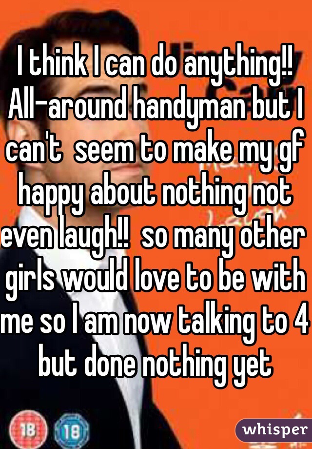 I think I can do anything!! All-around handyman but I can't  seem to make my gf happy about nothing not even laugh!!  so many other girls would love to be with me so I am now talking to 4 but done nothing yet 