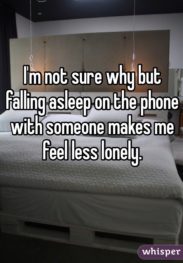 I'm not sure why but falling asleep on the phone with someone makes me feel less lonely. 