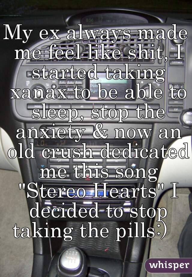 My ex always made me feel like shit, I started taking xanax to be able to sleep, stop the anxiety & now an old crush dedicated me this song "Stereo Hearts" I decided to stop taking the pills:)   