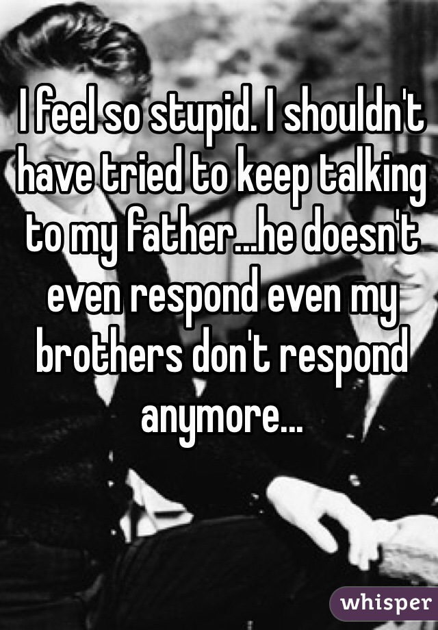 I feel so stupid. I shouldn't have tried to keep talking to my father...he doesn't even respond even my brothers don't respond anymore...