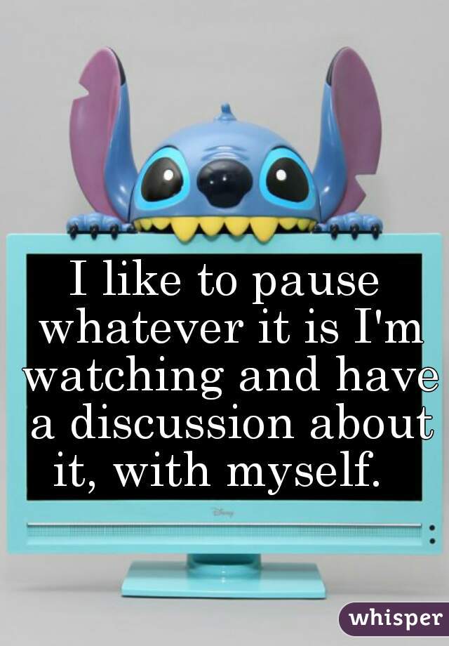 I like to pause whatever it is I'm watching and have a discussion about it, with myself.  