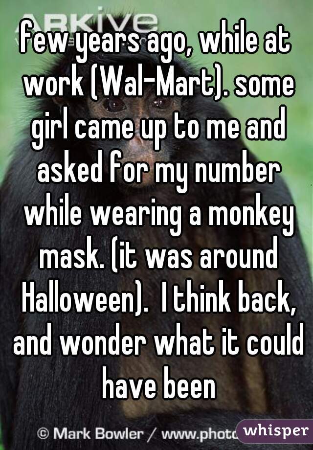 few years ago, while at work (Wal-Mart). some girl came up to me and asked for my number while wearing a monkey mask. (it was around Halloween).  I think back, and wonder what it could have been