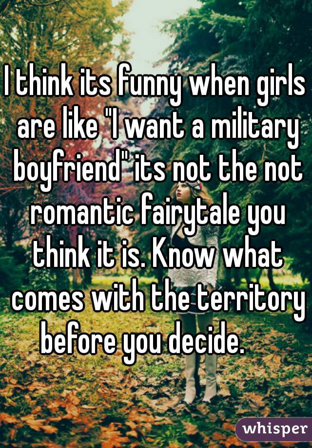 I think its funny when girls are like "I want a military boyfriend" its not the not romantic fairytale you think it is. Know what comes with the territory before you decide.     