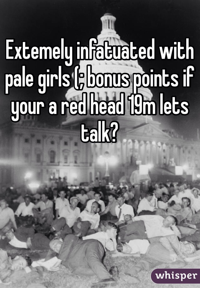 Extemely infatuated with pale girls (; bonus points if your a red head 19m lets talk? 