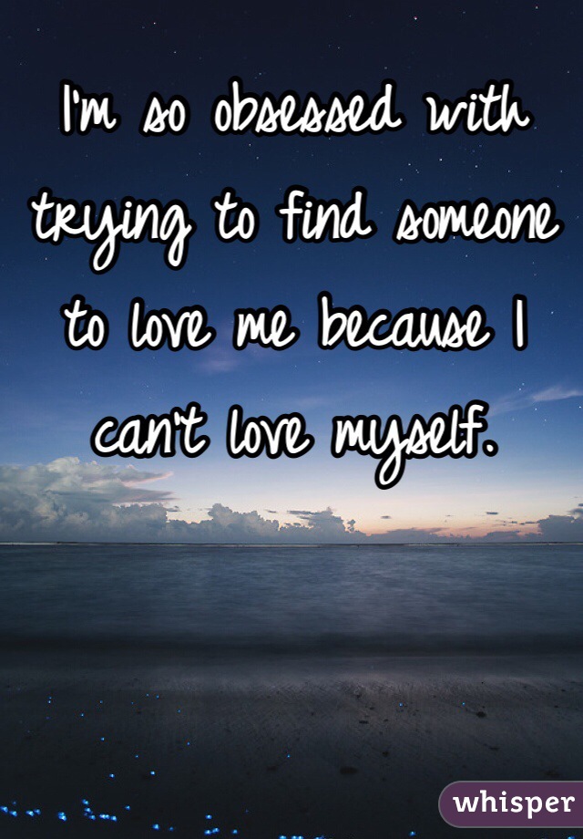 I'm so obsessed with trying to find someone to love me because I can't love myself. 