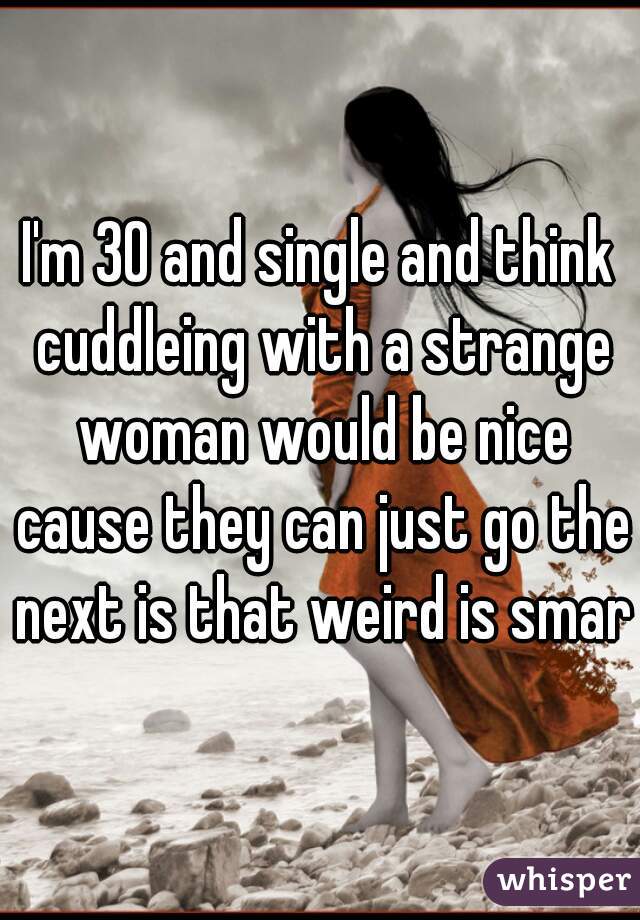 I'm 30 and single and think cuddleing with a strange woman would be nice cause they can just go the next is that weird is smart