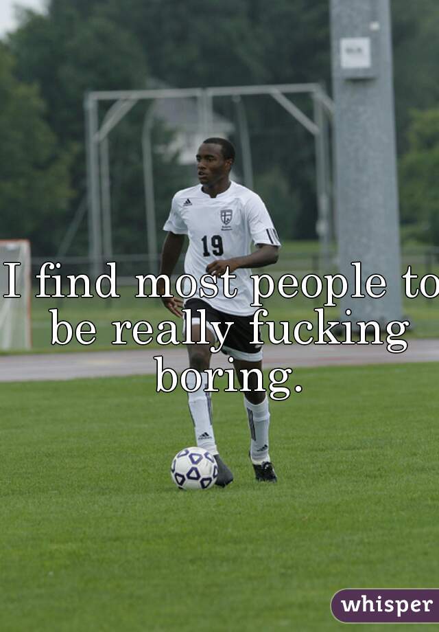 I find most people to be really fucking boring.