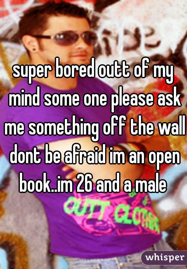 super bored outt of my mind some one please ask me something off the wall dont be afraid im an open book..im 26 and a male 