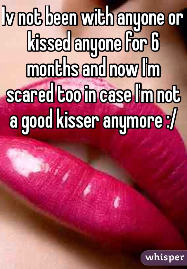 Iv not been with anyone or kissed anyone for 6 months and now I'm scared too in case I'm not a good kisser anymore :/