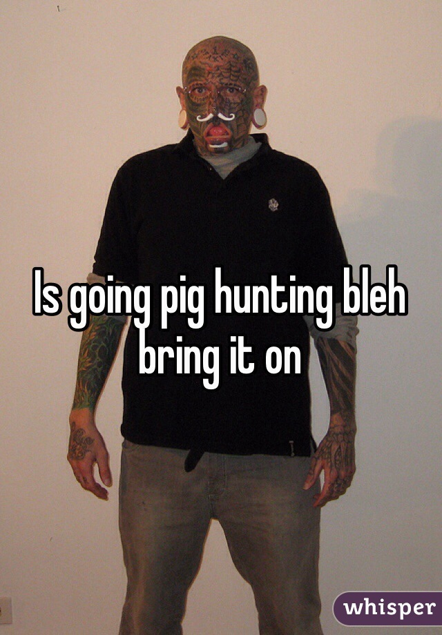 Is going pig hunting bleh bring it on 