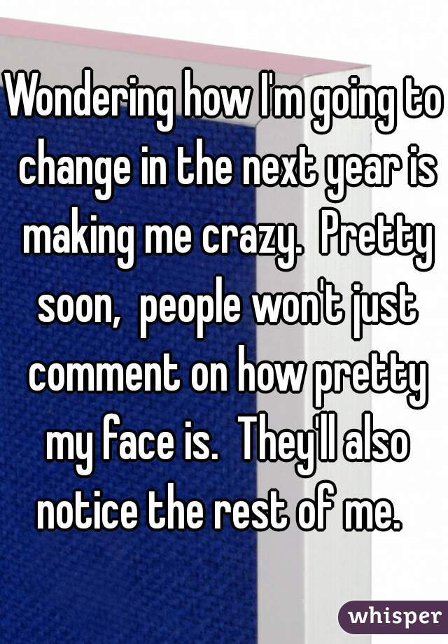 Wondering how I'm going to change in the next year is making me crazy.  Pretty soon,  people won't just comment on how pretty my face is.  They'll also notice the rest of me.  