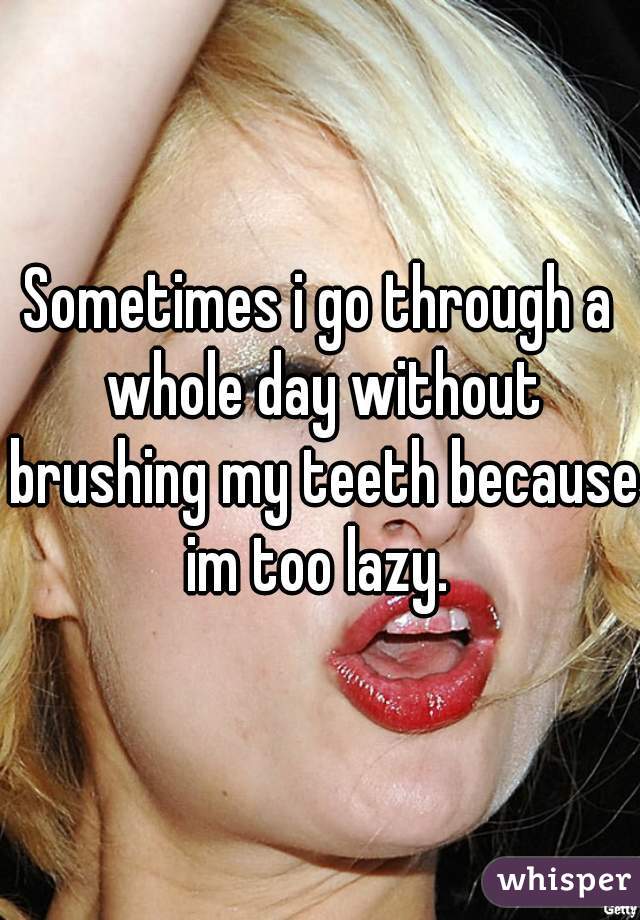 Sometimes i go through a whole day without brushing my teeth because im too lazy. 