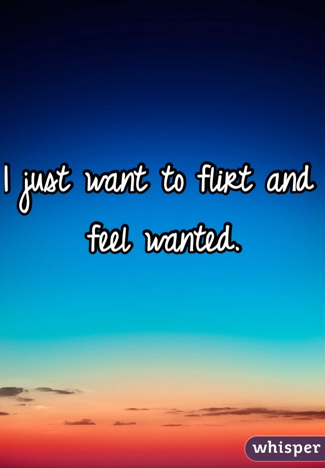 I just want to flirt and feel wanted. 