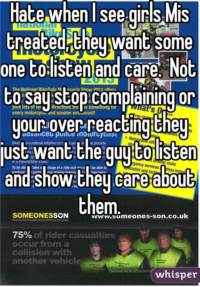 Hate when I see girls Mis treated, they want some one to listen and care.  Not to say stop complaining or your over reacting they just want the guy to listen and show they care about them.  