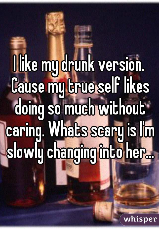 I like my drunk version. Cause my true self likes doing so much without caring. Whats scary is I'm slowly changing into her...