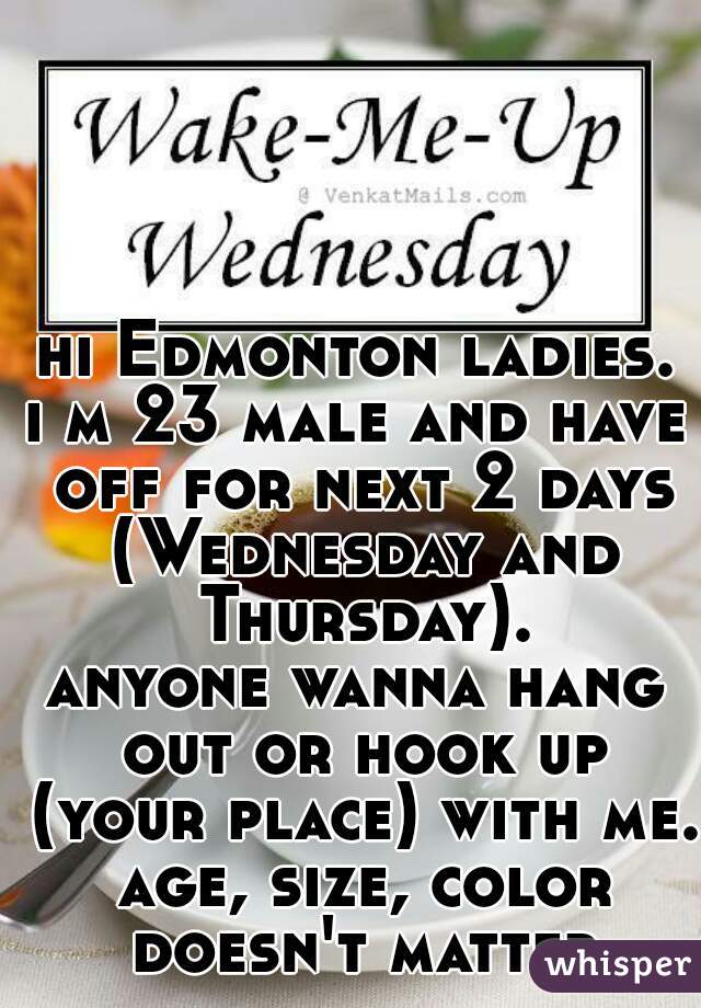 hi Edmonton ladies.
i m 23 male and have off for next 2 days (Wednesday and Thursday).
anyone wanna hang out or hook up (your place) with me. age, size, color doesn't matter