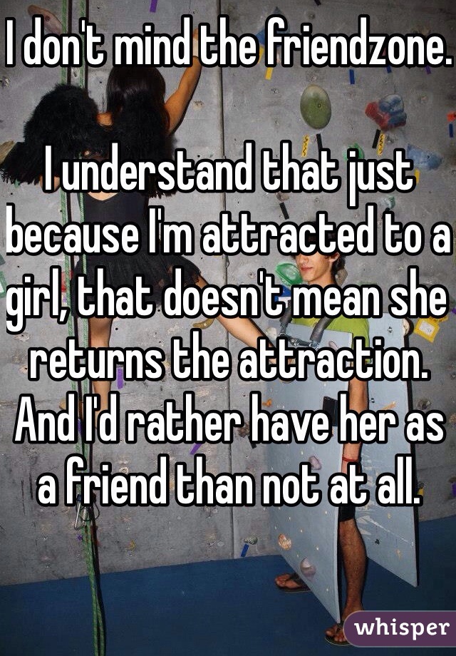 I don't mind the friendzone.

I understand that just because I'm attracted to a girl, that doesn't mean she returns the attraction. And I'd rather have her as a friend than not at all.