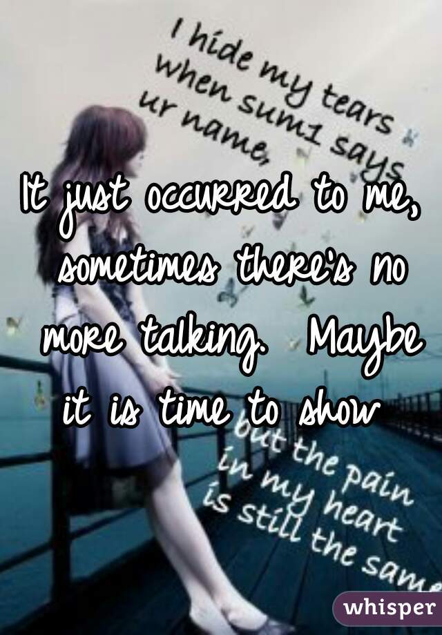 It just occurred to me, sometimes there's no more talking.  Maybe it is time to show 