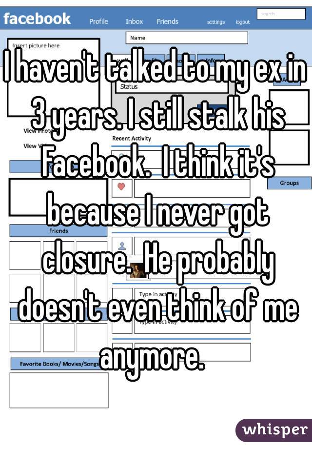 I haven't talked to my ex in 3 years. I still stalk his Facebook.  I think it's because I never got closure.  He probably doesn't even think of me anymore.  