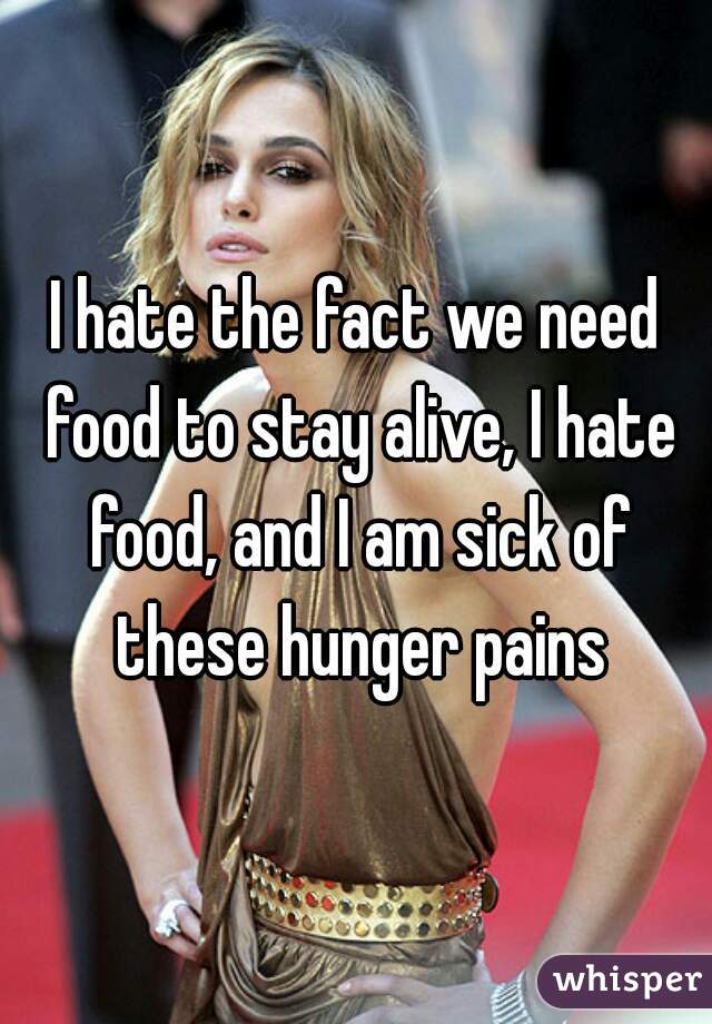 I hate the fact we need food to stay alive, I hate food, and I am sick of these hunger pains