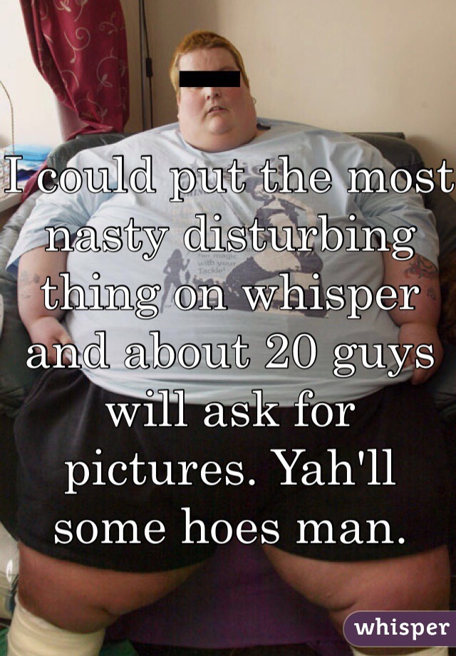 I could put the most nasty disturbing thing on whisper and about 20 guys will ask for pictures. Yah'll some hoes man.