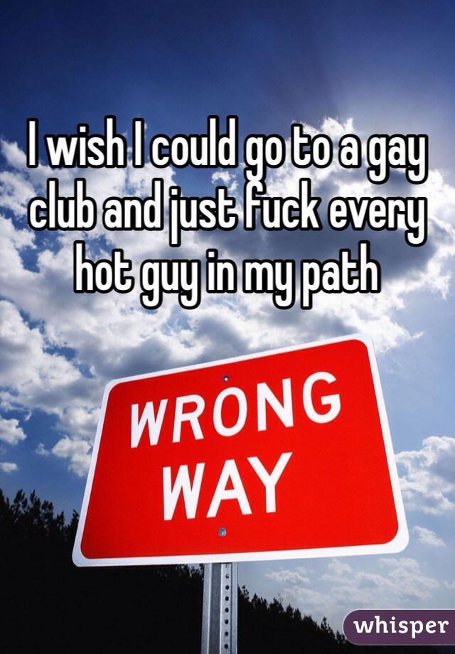 I wish I could go to a gay club and just fuck every hot guy in my path 